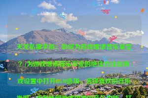 天龙私服手游：如何为游戏增添音乐享受？(为游戏增添音乐享受的绝佳方法在游戏设置中打开BGM选项，选择喜欢的音乐类型，或者使用游戏内置的音乐功能，打开心爱的曲目，为游戏增添音乐享受的绝佳方法。)