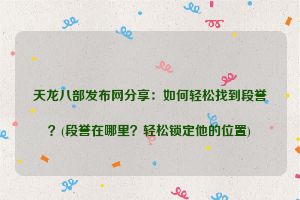 天龙八部发布网分享：如何轻松找到段誉？(段誉在哪里？轻松锁定他的位置)