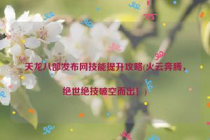 天龙八部发布网技能提升攻略(火云奔腾，绝世绝技破空而出！)