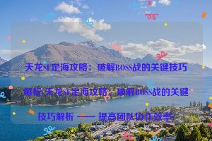 天龙SF定海攻略：破解BOSS战的关键技巧解析(天龙SF定海攻略：破解BOSS战的关键技巧解析 —— 提高团队协作效率)