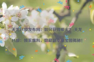 天龙八部发布网：如何获得柴火？(天龙八部：独家爆料，隐藏副本藏宝图揭秘！)